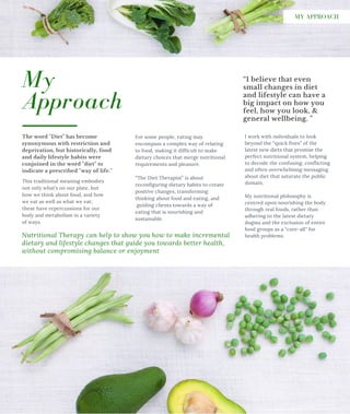 For some people, eating may
encompass a complex way of relating
to food, making it difficult to make
dietary choices that merge nutritional
requirements and pleasure.
“The Diet Therapist” is about
reconfiguring dietary habits to create
positive changes, transforming
thinking about food and eating, and
guiding clients towards a way of
eating that is nourishing and
sustainable.
The word "Diet" has become
synonymous with restriction and
deprivation, but historically, food
and daily lifestyle habits were
conjoined in the word "diet" to
indicate a prescribed "way of life."
“I believe that even
small changes in diet
and lifestyle can have a
big impact on how you
feel, how you look, &
general wellbeing. "
I work with individuals to look
beyond the “quick fixes” of the
latest new diets that promise the
perfect nutritional system, helping
to decode the confusing, conflicting
and often overwhelming messaging
about diet that saturate the public
domain.
My nutritional philosophy is
centred upon nourishing the body
through real foods, rather than
adhering to the latest dietary
dogma and the exclusion of entire
food groups as a "cure-all" for
health problems.
My
Approach
Nutritional Therapy can help to show you how to make incremental
dietary and lifestyle changes that guide you towards better health,
without compromising balance or enjoyment
This traditional meaning embodies
not only what’s on our plate, but
how we think about food, and how
we eat as well as what we eat;
these have repercussions for our
body and metabolism in a variety
of ways.
MY APPROACH
 