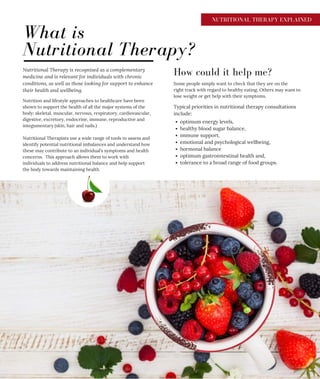 NUTRITIONAL THERAPY EXPLAINED
What is
Nutritional Therapy?
Nutritional Therapy is recognised as a complementary
medicine and is relevant for individuals with chronic
conditions, as well as those looking for support to enhance
their health and wellbeing.
How could it help me?
Nutrition and lifestyle approaches to healthcare have been
shown to support the health of all the major systems of the
body: skeletal, muscular, nervous, respiratory, cardiovascular,
digestive, excretory, endocrine, immune, reproductive and
integumentary (skin, hair and nails.)
Nutritional Therapists use a wide range of tools to assess and
identify potential nutritional imbalances and understand how
these may contribute to an individual’s symptoms and health
concerns. This approach allows them to work with
individuals to address nutritional balance and help support
the body towards maintaining health.
Some people simply want to check that they are on the
right track with regard to healthy eating. Others may want to
lose weight or get help with their symptoms.
optimum energy levels,
healthy blood sugar balance,
immune support,
emotional and psychological wellbeing,
hormonal balance
optimum gastrointestinal health and,
tolerance to a broad range of food groups.
Typical priorities in nutritional therapy consultations
include:
 