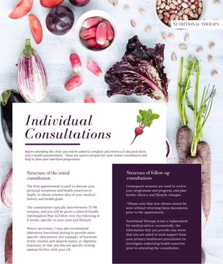 The first appointment is used to discuss your
personal symptoms and health concerns in
depth, to obtain a better idea of your medical
history and health goals.
The consultation typically lasts between 75-90
minutes, and you will be given a tailored Health
Optimisation Plan to follow over the following 4-
6 weeks, specific to your aims and lifestyle.
Where necessary, I may also recommend
laboratory functional testing to provide more
specific information, (for example, of hormone
levels, vitamin and mineral status, or digestive
function), or that you discuss specific testing
options further with your GP.
Consequent sessions are used to review
your programme and progress, and plan
further dietary and lifestyle changes.
*Please note that new clients cannot be
seen without returning these documents
prior to the appointment.
Individual
Consultations
Structure of follow­up
consultations
Nutritional Therapy is not a replacement
for medical advice; occasionally, the
information that you provide may mean
that you are asked to seek support from
your primary healthcare practitioner to
investigate underlying health concerns
prior to attending the consultation.
Before attending the clinic you will be asked to complete and return a 5-day food diary
and a health questionnaire. These are used to prepare for your initial consultation and
help to plan your nutrition programme.
Structure of the initial
consultation
NUTRITIONAL THERAPY
 