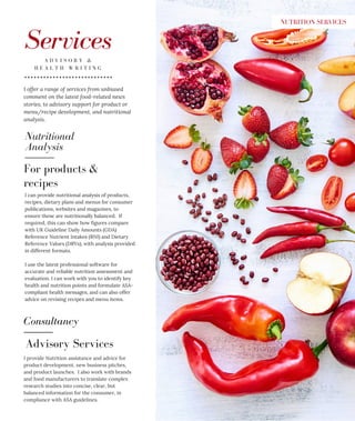 Nutritional
Analysis
ServicesA D V I S O R Y &
H E A L T H W R I T I N G
I can provide nutritional analysis of products,
recipes, dietary plans and menus for consumer
publications, websites and magazines, to
ensure these are nutritionally balanced. If
required, this can show how figures compare
with UK Guideline Daily Amounts (GDA)
Reference Nutrient Intakes (RNI) and Dietary
Reference Values (DRVs), with analysis provided
in different formats.
I use the latest professional software for
accurate and reliable nutrition assessment and
evaluation. I can work with you to identify key
health and nutrition points and formulate ASA-
compliant health messages, and can also offer
advice on revising recipes and menu items.
For products &
recipes
Consultancy
Advisory Services
I provide Nutrition assistance and advice for
product development, new business pitches,
and product launches. I also work with brands
and food manufacturers to translate complex
research studies into concise, clear, but
balanced information for the consumer, in
compliance with ASA guidelines.
I offer a range of services from unbiased
comment on the latest food-related news
stories, to advisory support for product or
menu/recipe development, and nutritional
analysis.
NUTRITION SERVICES
 