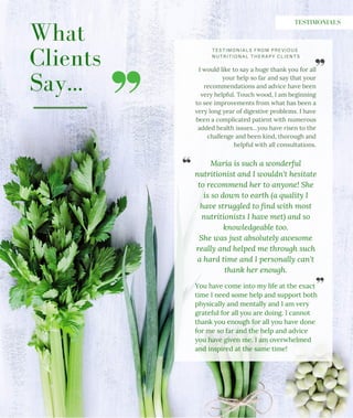 What
Clients
Say...
TESTIMONIALS FROM PREVIOUS
NUTRITIONAL THERAPY CLIENTS
TESTIMONIALS
I would like to say a huge thank you for all
your help so far and say that your
recommendations and advice have been
very helpful. Touch wood, I am beginning
to see improvements from what has been a
very long year of digestive problems. I have
been a complicated patient with numerous
added health issues…you have risen to the
challenge and been kind, thorough and
helpful with all consultations.
You have come into my life at the exact
time I need some help and support both
physically and mentally and I am very
grateful for all you are doing. I cannot
thank you enough for all you have done
for me so far and the help and advice
you have given me. I am overwhelmed
and inspired at the same time!
Maria is such a wonderful
nutritionist and I wouldn't hesitate
to recommend her to anyone! She
is so down to earth (a quality I
have struggled to find with most
nutritionists I have met) and so
knowledgeable too.
She was just absolutely awesome
really and helped me through such
a hard time and I personally can't
thank her enough.
 