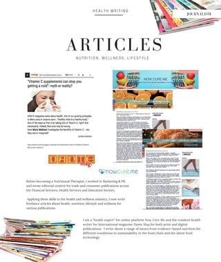 N U T R I T I O N , W E L L N E S S , L I F E S T Y L E
H E A L T H W R I T I N G
ARTICLES
Before becoming a Nutritional Therapist, I worked in Marketing & PR,
and wrote editorial content for trade and consumer publications across
the Financial Services, Health Services and Education Sectors.
Applying these skills to the health and wellness industry, I now write
freelance articles about health, nutrition, lifestyle and wellness for
various publications.
I am a "health expert" for online platform Now Cure Me and the resident health
writer for International magazine Dante Mag for both print and digital
publications. I write about a range of issues from evidence-based nutrition for
different conditions to sustainability in the food chain and the latest food
technology.
JOURNALISM
 