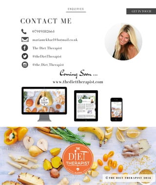 E N Q U I R I E S
CONTACT ME
T H E D I E T T H E R A P I S T 2 0 1 6©
Coming Soon ...
07919382664
mariamekhael@hotmail.co.uk
The Diet Therapist
@theDietTherapist
@the_Diet_Therapist
www.thediettherapist.com
GET IN TOUCH
 