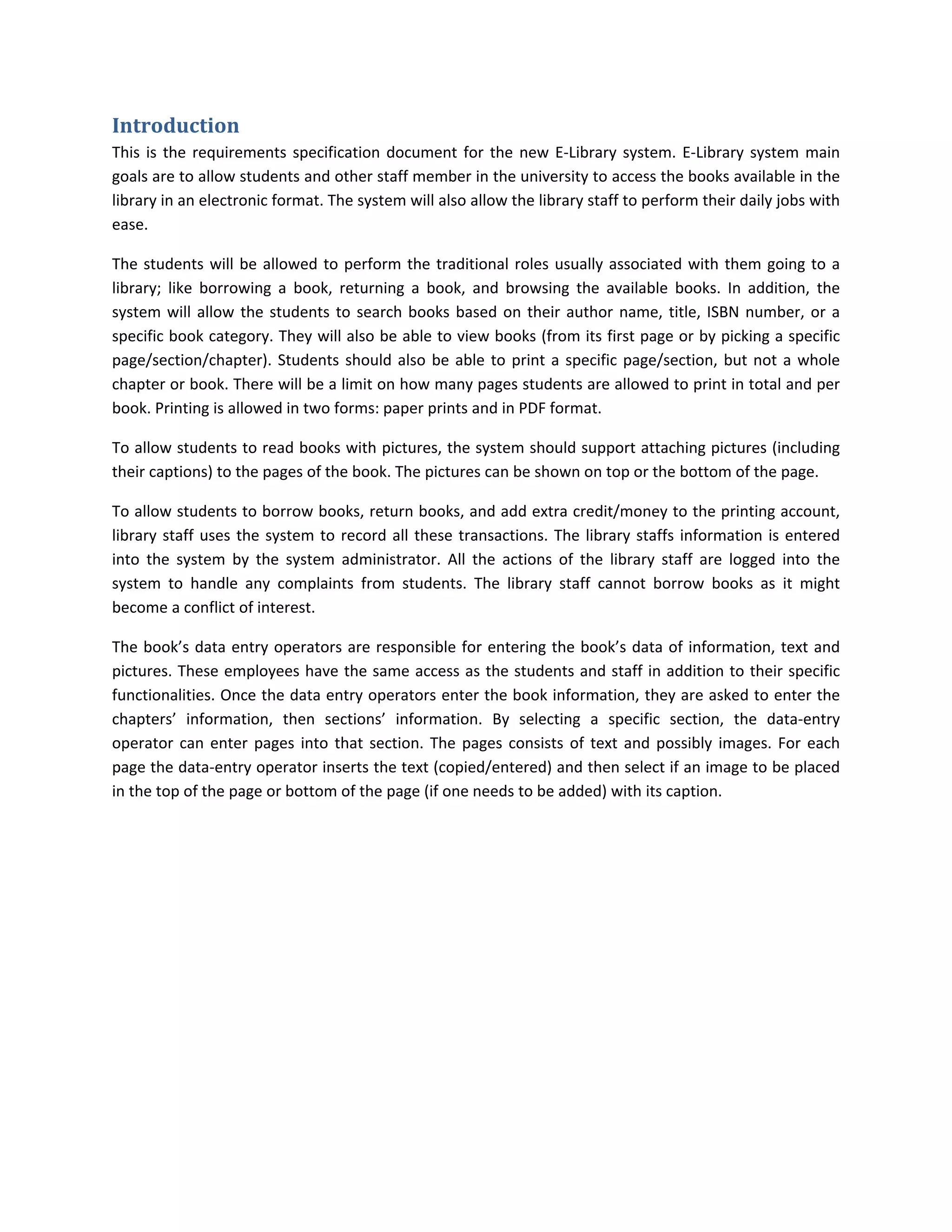 Introduction	
This  is  the  requirements  specification  document  for  the  new  E‐Library  system.  E‐Library  system  main 
goals are to allow students and other staff member in the university to access the books available in the 
library in an electronic format. The system will also allow the library staff to perform their daily jobs with 
ease.   

The  students  will  be  allowed  to  perform  the  traditional  roles  usually  associated  with  them  going  to  a 
library;  like  borrowing  a  book,  returning  a  book,  and  browsing  the  available  books.  In  addition,  the 
system  will  allow  the  students  to  search  books  based  on  their  author  name,  title,  ISBN  number,  or  a 
specific book category. They will also be able to view books (from its first page or by picking a specific 
page/section/chapter).  Students  should  also  be  able  to  print  a  specific  page/section,  but  not  a  whole 
chapter or book. There will be a limit on how many pages students are allowed to print in total and per 
book. Printing is allowed in two forms: paper prints and in PDF format.  

To allow students to read books with pictures, the system should support attaching pictures (including 
their captions) to the pages of the book. The pictures can be shown on top or the bottom of the page.  

To allow students to borrow books, return books, and add extra credit/money to the printing account, 
library  staff  uses  the  system  to  record  all  these  transactions.  The  library  staffs  information  is  entered 
into  the  system  by  the  system  administrator.  All  the  actions  of  the  library  staff  are  logged  into  the 
system  to  handle  any  complaints  from  students.  The  library  staff  cannot  borrow  books  as  it  might 
become a conflict of interest.  

The  book’s  data  entry  operators  are  responsible  for  entering  the  book’s  data  of  information,  text  and 
pictures. These employees have the same access as the students and staff in addition to their specific 
functionalities. Once the data entry operators enter the book information, they are asked to enter the 
chapters’  information,  then  sections’  information.  By  selecting  a  specific  section,  the  data‐entry 
operator  can  enter  pages  into  that  section.  The  pages  consists  of  text  and  possibly  images.  For  each 
page the data‐entry operator inserts the text (copied/entered) and then select if an image to be placed 
in the top of the page or bottom of the page (if one needs to be added) with its caption.  
 