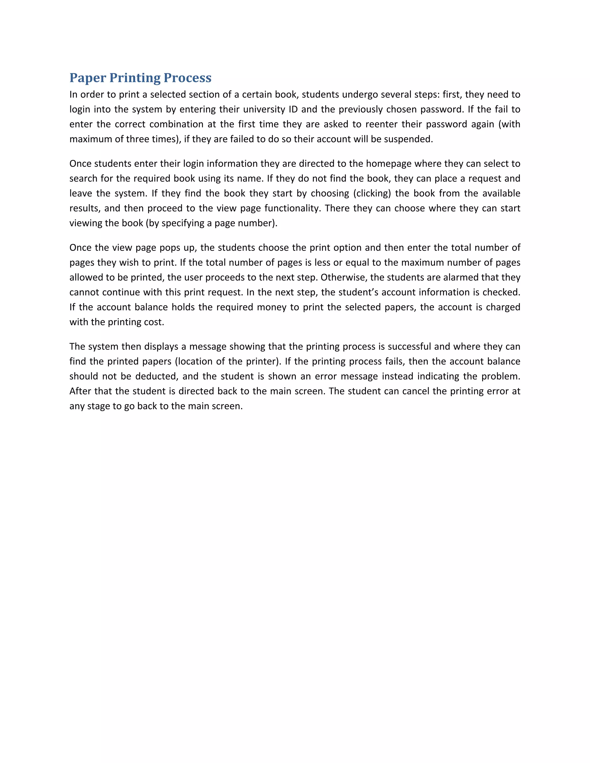 Paper	Printing	Process	
In order to print a selected section of a certain book, students undergo several steps: first, they need to 
login into the system by entering their university ID and the previously chosen password. If the fail to 
enter  the  correct  combination  at  the  first  time  they  are  asked  to  reenter  their  password  again  (with 
maximum of three times), if they are failed to do so their account will be suspended.  

Once students enter their login information they are directed to the homepage where they can select to 
search for the required book using its name. If they do not find the book, they can place a request and 
leave  the  system.  If  they  find  the  book  they  start  by  choosing  (clicking)  the  book  from  the  available 
results, and  then  proceed  to  the  view  page  functionality.  There  they  can  choose  where  they  can  start 
viewing the book (by specifying a page number).  

Once the view page pops up, the students choose the print option and then enter the total number of 
pages they wish to print. If the total number of pages is less or equal to the maximum number of pages 
allowed to be printed, the user proceeds to the next step. Otherwise, the students are alarmed that they 
cannot continue with this print request. In the next step, the student’s account information is checked. 
If  the  account  balance  holds  the  required  money  to  print  the  selected  papers,  the  account  is  charged 
with the printing cost.  

The system then displays a message showing that the printing process is successful and where they can 
find the printed papers (location of the printer). If the printing process fails, then the account balance 
should  not  be  deducted,  and  the  student  is  shown  an  error  message  instead  indicating  the  problem. 
After that the student is directed back to the main screen. The student can cancel the printing error at 
any stage to go back to the main screen.   
 
