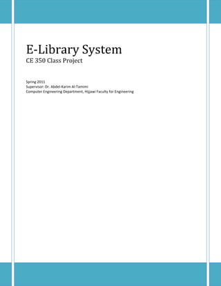 E‐Library	System	
CE	350	Class	Project	
	
	
Spring 2011 
Supervisor: Dr. Abdel‐Karim Al‐Tamimi  
Computer Engineering Department, Hijjawi Faculty for Engineering  
 

                                
 