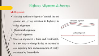 Highway Alignment & Surveys
 Alignment:
 Marking position or layout of central line on
ground and giving direction to highway is
called alignment.
1. Horizontal alignment
2. Vertical alignment
 Once an alignment is fixed and constructed,
it is not easy to change it due to increase in
cost adjoining land and construction of costly
structures by the roadside.
 