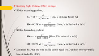  Stopping Sight Distance (SSD) in slope:
 SD for ascending gradient,
SD = vt +
𝑉2
2𝑔(𝑓+0.01𝑛)
[Here, V in m/sec & n in %]
SD = 0.278 Vt +
𝑉2
254(𝑓+0.01𝑛)
[Here, V in Km/hr & n in %]
 SD for descending gradient,
SD = vt +
𝑉2
2𝑔(𝑓−0.01𝑛)
[Here, V in m/sec & n in %]
SD = 0.278 Vt +
𝑉2
254(𝑓−0.01𝑛)
[Here, V in Km/hr & n in %]
 Minimum SSD for one-way traffic lane is equal to SD and for two-way traffic
lanes it is double of SD.
 