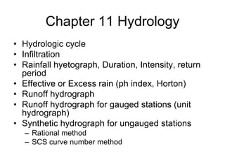 Chapter 11 Hydrology
• Hydrologic cycle
• Infiltration
• Rainfall hyetograph, Duration, Intensity, return
  period
• Effective or Excess rain (ph index, Horton)
• Runoff hydrograph
• Runoff hydrograph for gauged stations (unit
  hydrograph)
• Synthetic hydrograph for ungauged stations
   – Rational method
   – SCS curve number method
 