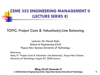 CEME 352 ENGINEERING MANAGEMENT II
(LECTURE SERIES 8)
1
TOPIC: Project Costs & Valuation(s)-Line Balancing
Lecturer: Mr. Herod Malo
School of Engineering (Civil)
Papua New Guinea University of Technology
Reference:
Malo, H. “Project Costs & Valuations- Line Balancing”. Papua New Guinea
University of Technology, August 07, 2020 Lecture.
BEng (Civil) Semester II
© 2020 School of Engineering (Civil), Papua New Guinea University of Technology
 