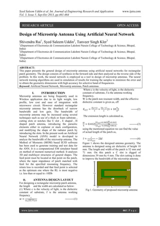 Syed Saleem Uddin et al. Int. Journal of Engineering Research and Application www.ijera.com
Vol. 3, Issue 5, Sep-Oct 2013, pp.461-464
www.ijera.com 461 | P a g e
Design of Microstrip Antenna Using Artificial Neural Network
Shivendra Rai1
, Syed Saleem Uddin2
, Tanveer Singh Kler3
1
(Department of Electronics & Communication Lakshmi Narain College of Technology & Science, Bhopal,
India)
2
(Department of Electronics & Communication Lakshmi Narain College of Technology & Science, Bhopal,
India)
3
(Department of Electronics & Communication Lakshmi Narain College of Technology & Science, Bhopal,
India)
ABSTRACT:
This paper presents the general design of microstrip antennas using artificial neural networks for rectangular
patch geometry. The design consists of synthesis in the forward side and then analyzed as the reverse side of the
problem. In this work, the neural network is employed as a tool in design of microstrip antennas. The neural
network training algorithms are used in simulation of results for training the samples to minimize the error and
to obtain the geometric dimensions with high accuracy for selective band of frequencies.
Keyword: Artificial Neural Network, Microstrip antennas, Patch antennas.
I. INTRODUCTION
Microstrip antennas are being frequently used in
Wireless application due to its light weight, low
profile, low cost and ease of integration with
microwave circuit. However standard rectangular
microstrip antenna has the drawback of narrow
bandwidth and low gain. The bandwidth of
microstrip antenna may be increased using several
techniques such as use of a thick or foam substrate ,
cutting slots or notches like U slot , E shaped , H
shaped patch antenna, introducing the parasitic
elements either in coplanar or stack configuration,
and modifying the shape of the radiator patch by
introducing the slots. In the present work an Artificial
Neural Network (ANN) model is developed to
analyze the bandwidth of the microstrip antenna. The
Method of Moments (MOM) based IE3D software
has been used to generate training and test data for
the ANN. It is a computational EM simulator based
on method of moment numerical method. It analyses
3D and multilayer structures of general shapes. The
feed point must be located at that point on the patch,
where the input impedance of patch matched with
feed for the specified resonating frequency. The
return loss is recorded and that feed point is selected
as the optimum one where the RL is most negative
i.e. less than or equal to -10Db
II. ANTENNA DESIGN LAYOUT
For designing a rectangular microstrip patch antenna,
the length and the width are calculated as below:
(1) Where c is the velocity of light, is the dielectric
constant of substrate, f is the antenna working
frequency
----------(1)
Where c is the velocity of light, is the dielectric
constant of substrate, f is the antenna working
frequency,
W is the patch non resonant width, and the effective
dielectric constant is given as, eff
-------(2)
The extension length is calculated as,
- ---------(3)
using the mentioned equation we can find the value
of actual length of the patch as,
--------(4)
Figure 1 shows the designed antenna geometry. The
antenna is designed using air dielectric of height 10
mm. The length and width of the patch is 52 mm and
71 mm. On this patch a C slot is digged of
dimensions 39 mm by 4 mm. The slot cutting is done
to improve the bandwidth of the microstrip antenna.
Fig 1. Geometry of proposed microstrip antenna
RESEARCH ARTICLE OPEN ACCESS
 