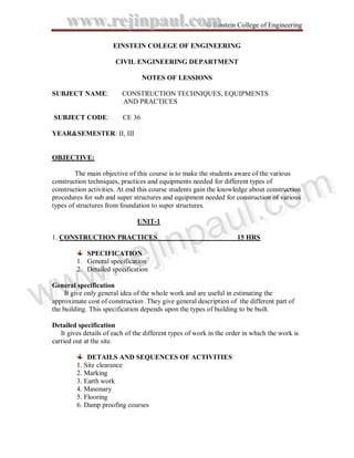 www.rejinpaul.com                                   © Einstein College of Engineering


                       EINSTEIN COLEGE OF ENGINEERING

                        CIVIL ENGINEERING DEPARTMENT

                                   NOTES OF LESSIONS

 SUBJECT NAME:             CONSTRUCTION TECHNIQUES, EQUIPMENTS
                           AND PRACTICES

 SUBJECT CODE:             CE 36

 YEAR&SEMESTER: II, III


 OBJECTIVE:

         The main objective of this course is to make the students aware of the various




                       omm
 construction techniques, practices and equipments needed for different types of




                    ..c o
 construction activities. At end this course students gain the knowledge about construction



                   ll c
 procedures for sub and super structures and equipment needed for construction of various
 types of structures from foundation to super structures.




             np
           iinp au
                au              UNIT-1




         ejj
 1. CONSTRUCTION PRACTICES                                            15 HRS




     ..rre
             SPECIFICATION
          1. General specification



 ww
  ww      2. Detailed specification




w
w
 General specification
      It give only general idea of the whole work and are useful in estimating the
 approximate cost of construction .They give general description of the different part of
 the building. This specification depends upon the types of building to be built.

 Detailed specification
    It gives details of each of the different types of work in the order in which the work is
 carried out at the site.

              DETAILS AND SEQUENCES OF ACTIVITIES
          1. Site clearance
          2. Marking
          3. Earth work
          4. Masonary
          5. Flooring
          6. Damp proofing courses
 