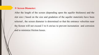  Screen Diameter:
After the length of the screen (depending upon the aquifer thickness) and the
slot size ( based on the size and gradation of the aquifer materials) have been
selected , the screen diameter is determined so that the entrance velocities near
the Screen will not exceed 3 to 6 cm/sec to prevent incrustation and corrosion
and to minimize friction losses.
 