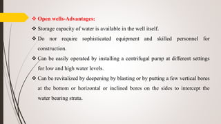  Open wells-Advantages:
 Storage capacity of water is available in the well itself.
 Do nor require sophisticated equipment and skilled personnel for
construction.
 Can be easily operated by installing a centrifugal pump at different settings
for low and high water levels.
 Can be revitalized by deepening by blasting or by putting a few vertical bores
at the bottom or horizontal or inclined bores on the sides to intercept the
water bearing strata.
 