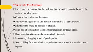  Open wells-Disadvantages:
 Large space is required for the well and for excavated material lying on the
surface like a big mound.
 Construction is slow and laborious.
 Subjected to high fluctuations of water table during different seasons.
 Susceptibility to dry up in years of drought.
 High cost of construction as the depth increases in hard rock areas.
 Deep seated aquifer cannot be economically trapped.
 Uncertainty of tapping water of good quality.
 Susceptibility for contamination or pollution unless sealed from surface water
ingress.
 