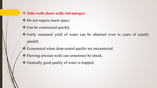  Tube wells (bore well)-Advantages:
 Do not require much space.
 Can be constructed quickly.
 Fairly sustained yield of water can be obtained even in years of scantly
rainfall.
 Economical when deep-seated aquifer are encountered.
 Flowing artesian wells can sometimes be struck.
 Generally good quality of water is trapped.
 