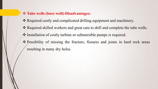  Tube wells (bore well)-Disadvantages:
 Required costly and complicated drilling equipment and machinery.
 Required skilled workers and great care to drill and complete the tube wells.
 Installation of costly turbine or submersible pumps is required.
 Possibility of missing the fracture, fissures and joints in hard rock areas
resulting in many dry holes.
 