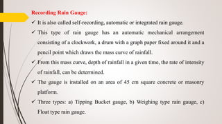 Recording Rain Gauge:
 It is also called self-recording, automatic or integrated rain gauge.
 This type of rain gauge has an automatic mechanical arrangement
consisting of a clockwork, a drum with a graph paper fixed around it and a
pencil point which draws the mass curve of rainfall.
 From this mass curve, depth of rainfall in a given time, the rate of intensity
of rainfall, can be determined.
 The gauge is installed on an area of 45 cm square concrete or masonry
platform.
 Three types: a) Tipping Bucket gauge, b) Weighing type rain gauge, c)
Float type rain gauge.
 