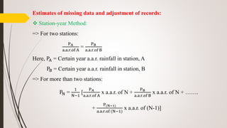 Estimates of missing data and adjustment of records:
 Station-year Method:
=> For two stations:
PA
a.a.r.of A
=
PB
a.a.r.of B
Here, PA = Certain year a.a.r. rainfall in station, A
PB = Certain year a.a.r. rainfall in station, B
=> For more than two stations:
PN =
1
N−1
[
PA
a.a.r.of A
x a.a.r. of N +
PB
a.a.r.of B
x a.a.r. of N + …….
+
P(N−1)
a.a.r.of (N−1)
x a.a.r. of (N-1)]
 