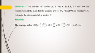 Problem-1: The rainfall of station A, B and C is 8.5, 6.7 and 9.0 cm
respectively. If the a.a.r. for the stations are 75, 84, 70 and 90 cm respectively.
Estimate the storm rainfall at station D.
Solution:
The average value of PD =
1
3
[
8.5
75
x 90 +
6.7
84
x 90 +
9.0
70
x 90] = 9.65 cm.
 