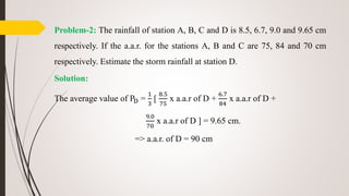 Problem-2: The rainfall of station A, B, C and D is 8.5, 6.7, 9.0 and 9.65 cm
respectively. If the a.a.r. for the stations A, B and C are 75, 84 and 70 cm
respectively. Estimate the storm rainfall at station D.
Solution:
The average value of PD =
1
3
[
8.5
75
x a.a.r of D +
6.7
84
x a.a.r of D +
9.0
70
x a.a.r of D ] = 9.65 cm.
=> a.a.r. of D = 90 cm
 