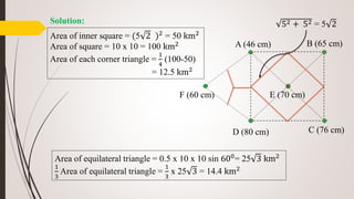 A (46 cm) B (65 cm)
C (76 cm)D (80 cm)
E (70 cm)F (60 cm)
52 + 52 = 5 2
Area of inner square = (5 2 )2 = 50 km2
Area of square = 10 x 10 = 100 km2
Area of each corner triangle =
1
4
(100-50)
= 12.5 km2
Area of equilateral triangle = 0.5 x 10 x 10 sin 600= 25 3 km2
1
3
Area of equilateral triangle =
1
3
x 25 3 = 14.4 km2
Solution:
 