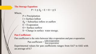 The Storage Equation:
P + I ± 𝑂𝑔 = E + O + ± S
Where,
P = Precipitation
I = Surface Inflow
𝑂𝑔 = Subsurface inflow or outflow
E = Evaporation
O = Surface outflow
S = Change in surface water storage.
Pan Coefficient:
Pan coefficient is the ratio between lake evaporation and pan evaporation
Pan coefficient =
Lake evaporation
Pan evaporation
Experimental values for pan coefficients ranges from 0.67 to 0.82 with
an average of 0.7
 