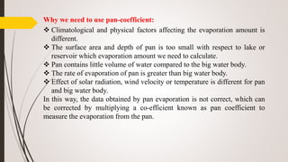Why we need to use pan-coefficient:
 Climatological and physical factors affecting the evaporation amount is
different.
 The surface area and depth of pan is too small with respect to lake or
reservoir which evaporation amount we need to calculate.
 Pan contains little volume of water compared to the big water body.
 The rate of evaporation of pan is greater than big water body.
 Effect of solar radiation, wind velocity or temperature is different for pan
and big water body.
In this way, the data obtained by pan evaporation is not correct, which can
be corrected by multiplying a co-efficient known as pan coefficient to
measure the evaporation from the pan.
 