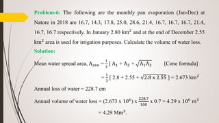Problem-6: The following are the monthly pan evaporation (Jan-Dec) at
Natore in 2018 are 16.7, 14.3, 17.8, 25.0, 28.6, 21.4, 16.7, 16.7, 16.7, 21.4,
16.7, 16.7 respectively. In January 2.80 km2 and at the end of December 2.55
km2 area is used for irrigation purposes. Calculate the volume of water loss.
Solution:
Mean water spread area, Aave =
1
3
[ A1 + A2 + A1A2 [Cone formula]
=
1
3
[ 2.8 + 2.55 + 2.8 x 2.55 ] = 2.673 km2
Annual loss of water = 228.7 cm
Annual volume of water loss = (2.673 x 106) x
228.7
100
x 0.7 = 4.29 x 106 m3
= 4.29 Mm3.
 
