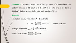 Problem-7: The total observed runoff during a storm of 6 h duration with a
uniform intensity of 15 mm/h is 21.6 Mm3. If the total area of the basin is
300 km2, find the average infiltration and runoff coefficient.
Solution:
Infiltration loss, FP = Rainfall (P) – Runoff (R)
= 15 x 6 -
21.6 x 106
300 x 106 x 1000 = 90 – 72 mm = 18 mm
Average infiltration, fave =
FP
t
=
18
6
= 3 mm/h
Runoff coefficient =
Runoff
Rainfall
=
72
90
= 0.8
 