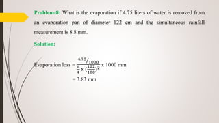 Problem-8: What is the evaporation if 4.75 liters of water is removed from
an evaporation pan of diameter 122 cm and the simultaneous rainfall
measurement is 8.8 mm.
Solution:
Evaporation loss =
4.75
1000
π
4
x (
122
100
)2
x 1000 mm
= 3.83 mm
 