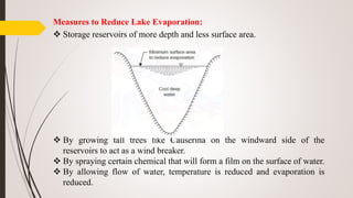 Measures to Reduce Lake Evaporation:
 Storage reservoirs of more depth and less surface area.
 By growing tall trees like Causerina on the windward side of the
reservoirs to act as a wind breaker.
 By spraying certain chemical that will form a film on the surface of water.
 By allowing flow of water, temperature is reduced and evaporation is
reduced.
 