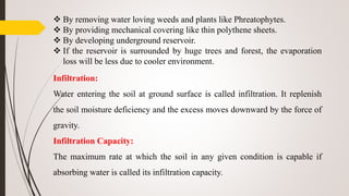  By removing water loving weeds and plants like Phreatophytes.
 By providing mechanical covering like thin polythene sheets.
 By developing underground reservoir.
 If the reservoir is surrounded by huge trees and forest, the evaporation
loss will be less due to cooler environment.
Infiltration:
Water entering the soil at ground surface is called infiltration. It replenish
the soil moisture deficiency and the excess moves downward by the force of
gravity.
Infiltration Capacity:
The maximum rate at which the soil in any given condition is capable if
absorbing water is called its infiltration capacity.
 