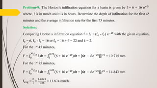 Problem-9: The Horton’s infiltration equation for a basin is given by f = 6 + 16 e−2t
where, f is in mm/h and t is in hours. Determine the depth of infiltration for the first 45
minutes and the average infiltration rate for the first 75 minutes.
Solution:
Comparing Horton’s infiltration equation f = fc + (fo - fc) e−kt
with the given equation,
fc = 6, fo - fc = 16 or fo = 16 + 6 = 22 and k = 2.
For the 1st 45 minutes,
F = 0
45
60
f. dt = 0
0.75
(6 + 16 e−2t
)dt = [6t − 8e−2t
]0
0.75
= 10.715 mm
For the 1st 75 minutes,
F = 0
75
60
f. dt = 0
1.25
(6 + 16 e−2t
)dt = [6t − 8e−2t
]0
1.25
= 14.843 mm
favg =
F
t
=
14.843
1.25
= 11.874 mm/h.
 