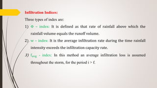Infiltration Indices:
Three types of index are:
1) Φ – index: It is defined as that rate of rainfall above which the
rainfall volume equals the runoff volume.
2) w – index: It is the average infiltration rate during the time rainfall
intensity exceeds the infiltration capacity rate.
3) favg - index: In this method an average infiltration loss is assumed
throughout the storm, for the period i > f.
 