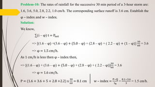 Problem-10: The rates of rainfall for the successive 30 min period of a 3-hour storm are:
1.6, 3.6, 5.0, 2.8, 2.2, 1.0 cm/h. The corresponding surface runoff is 3.6 cm. Establish the
φ – index and w – index.
Solution:
We know,
∑(i – φ) t = Pnet
=> [(1.6 – φ) +(3.6 – φ) + (5.0 – φ) + (2.8 – φ) + ( 2.2 – φ) + (1 – φ)]
30
60
= 3.6
=> φ = 1.5 cm/h.
As 1 cm/h is less then φ – index then,
=> [(1.6 – φ) + (3.6 – φ) + (5.0 – φ) + (2.8 – φ) + ( 2.2 – φ)]
30
60
= 3.6
=> φ = 1.6 cm/h.
P = (1.6 + 3.6 + 5 + 2.8 +2.2) x
30
60
= 8.1 cm w – index =
P−Q
tR
=
8.1−3.6
3
= 1.5 cm/h.
 