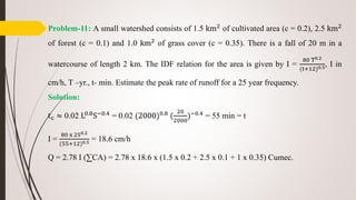 Problem-11: A small watershed consists of 1.5 km2
of cultivated area (c = 0.2), 2.5 km2
of forest (c = 0.1) and 1.0 km2
of grass cover (c = 0.35). There is a fall of 20 m in a
watercourse of length 2 km. The IDF relation for the area is given by I =
80 T0.2
(t+12)0.5, I in
cm/h, T –yr., t- min. Estimate the peak rate of runoff for a 25 year frequency.
Solution:
tc ≈ 0.02 L0.8S−0.4 = 0.02 (2000)0.8 (
20
2000
)−0.4 = 55 min = t
I =
80 x 250.2
(55+12)0.5 = 18.6 cm/h
Q = 2.78 I (∑CA) = 2.78 x 18.6 x (1.5 x 0.2 + 2.5 x 0.1 + 1 x 0.35) Cumec.
 