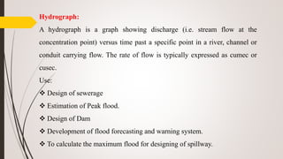 Hydrograph:
A hydrograph is a graph showing discharge (i.e. stream flow at the
concentration point) versus time past a specific point in a river, channel or
conduit carrying flow. The rate of flow is typically expressed as cumec or
cusec.
Use:
 Design of sewerage
 Estimation of Peak flood.
 Design of Dam
 Development of flood forecasting and warning system.
 To calculate the maximum flood for designing of spillway.
 