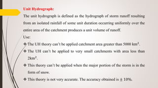 Unit Hydrograph:
The unit hydrograph is defined as the hydrograph of storm runoff resulting
from an isolated rainfall of some unit duration occurring uniformly over the
entire area of the catchment produces a unit volume of runoff.
Use:
 The UH theory can’t be applied catchment area greater than 5000 km2.
 The UH can’t be applied to very small catchments with area less than
2km2.
 This theory can’t be applied when the major portion of the storm is in the
form of snow.
 This theory is not very accurate. The accuracy obtained is ± 10%.
 