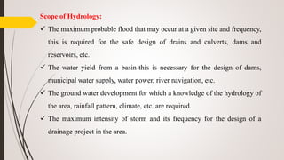 Scope of Hydrology:
 The maximum probable flood that may occur at a given site and frequency,
this is required for the safe design of drains and culverts, dams and
reservoirs, etc.
 The water yield from a basin-this is necessary for the design of dams,
municipal water supply, water power, river navigation, etc.
 The ground water development for which a knowledge of the hydrology of
the area, rainfall pattern, climate, etc. are required.
 The maximum intensity of storm and its frequency for the design of a
drainage project in the area.
 