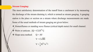 Stream Gauging:
The most satisfactory determination of the runoff from a catchment is by measuring
the discharge of the stream draining it, which is termed as stream gauging. A gauging
station is the place or section on a stream where discharge measurements are made.
Some of the usual methods of stream gauging are given below:
 Venturiflumes or standing wave flumes (critical depth meter) for small channel.
 Weirs or anticuts. [Q = CLH
3
2]
 Slope-area method: Q = AV
V = C RS
V =
1
n
R
2
3s
1
2
 
