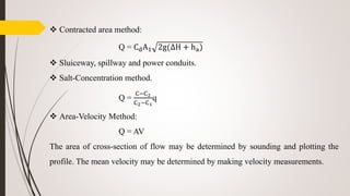  Contracted area method:
Q = CdA1 2g(∆H + ha)
 Sluiceway, spillway and power conduits.
 Salt-Concentration method.
Q =
C−C2
C2−C1
q
 Area-Velocity Method:
Q = AV
The area of cross-section of flow may be determined by sounding and plotting the
profile. The mean velocity may be determined by making velocity measurements.
 
