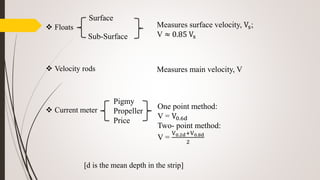 Floats
 Velocity rods
 Current meter
[d is the mean depth in the strip]
Surface
Sub-Surface
Measures surface velocity, Vs;
V ≈ 0.85 Vs
Measures main velocity, V
Pigmy
Propeller
Price
One point method:
V = V0.6d
Two- point method:
V =
V0.2d+V0.8d
2
 