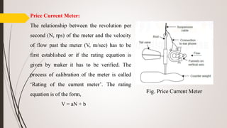 Price Current Meter:
The relationship between the revolution per
second (N, rps) of the meter and the velocity
of flow past the meter (V, m/sec) has to be
first established or if the rating equation is
given by maker it has to be verified. The
process of calibration of the meter is called
‘Rating of the current meter’. The rating
equation is of the form,
V = aN + b
Fig. Price Current Meter
 