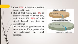  Over 70% of the earth's surface
is covered in water.
 But of that water, just 1% is
readily available for human use,
and of that 1%, 99% of it is
stored beneath our feet as
groundwater.
 We all rely on groundwater in
some way, so it's important that
we understand this vital
resource.
 
