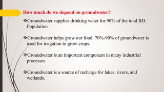 How much do we depend on groundwater?
Groundwater supplies drinking water for 90% of the total BD.
Population
Groundwater helps grow our food. 70%-90% of groundwater is
used for irrigation to grow crops.
Groundwater is an important component in many industrial
processes.
Groundwater is a source of recharge for lakes, rivers, and
wetlands.
 
