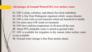 Advantages of Ground Water(GW) over surface water
01. GW is clean, colorless, and almost free from turbidities.
02. GW is free from Pathogenic organism which causes disease.
03. GW is rich with several minerals which are beneficial to health.
04. For most cases GW needs no treatment.
05. GW have uniform temperature in all most all the year.
06. About 99% drinkable water is stored as ground water.
07. GW is available for irrigation in dry season when surface water
in not available.
08. Ground water storage is free from atomic attack.
 