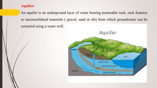 Aquifer:
An aquifer is an underground layer of water bearing permeable rock, rock features
or unconsolidated materials ( gravel, sand or slit) from which groundwater can be
extracted using a water well.
 