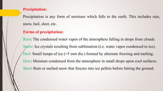 Precipitation:
Precipitation is any form of moisture which falls to the earth. This includes rain,
snow, hail, sleet, etc.
Forms of precipitation:
Rain: The condensed water vapor of the atmosphere falling in drops from clouds.
Snow: Ice crystals resulting from sublimation (i.e. water vapor condensed to ice).
Hail: Small lumps of ice (>5 mm dia.) formed by alternate freezing and melting.
Dew: Moisture condensed from the atmosphere in small drops upon cool surfaces.
Sleet: Rain or melted snow that freezes into ice pellets before hitting the ground.
 