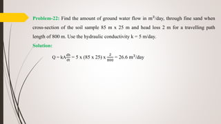 Problem-22: Find the amount of ground water flow in m3
/day, through fine sand when
cross-section of the soil sample 85 m x 25 m and head loss 2 m for a travelling path
length of 800 m. Use the hydraulic conductivity k = 5 m/day.
Solution:
Q = kA
dh
dt
= 5 x (85 x 25) x
2
800
= 26.6 m3
/day
 